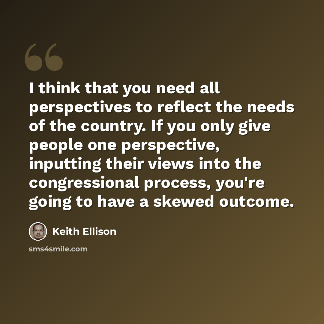 “I think that you need all perspectives to reflect the needs of the country. If you only give people one perspective, inputting their views into the congressional process, you're going to have a skewed outcome.” quote by Keith Ellison