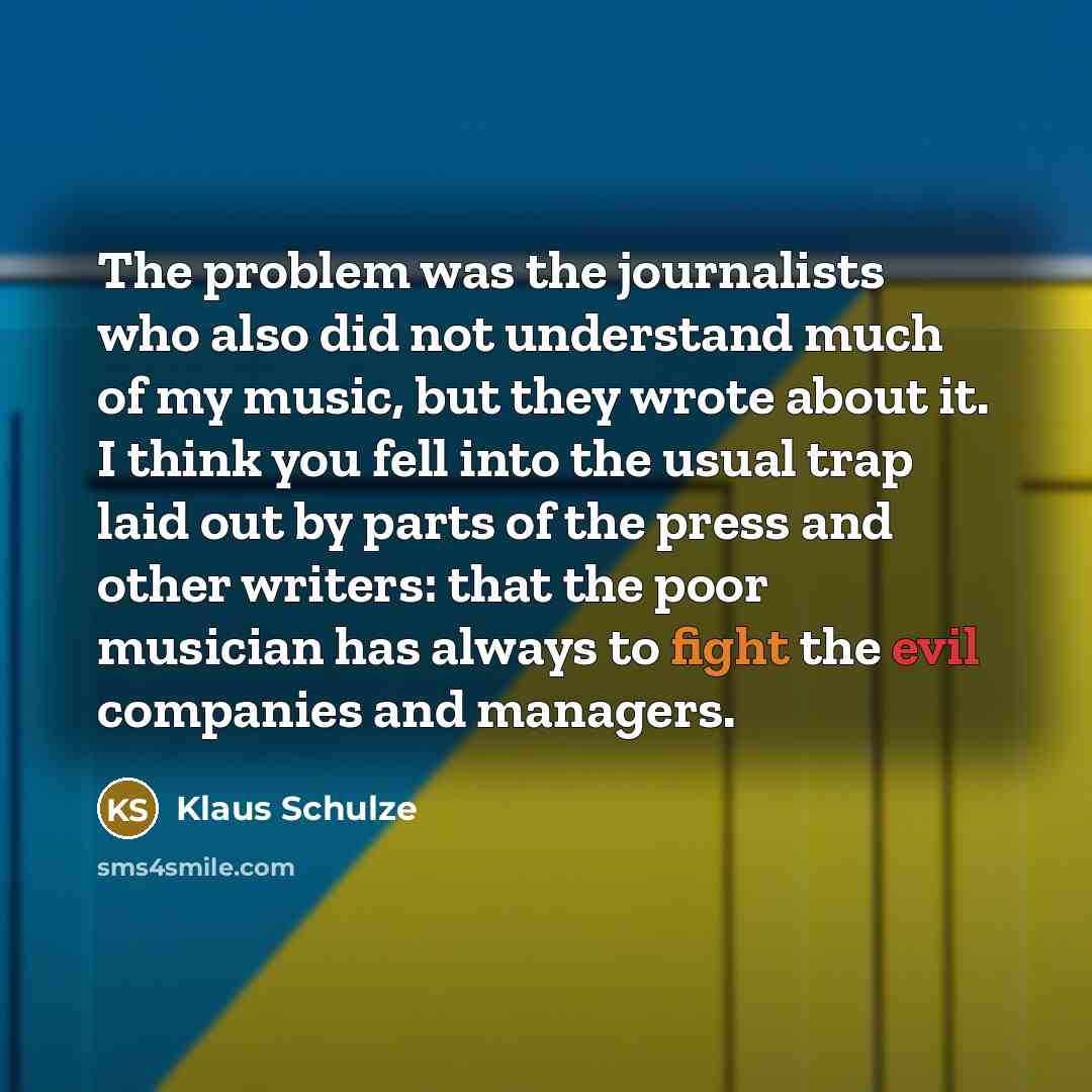 “The problem was the journalists who also did not understand much of my music, but they wrote about it. I think you fell into the usual trap laid out by parts of the press and other writers: that the poor musician has always to fight the evil companies and managers.” quote by Klaus Schulze