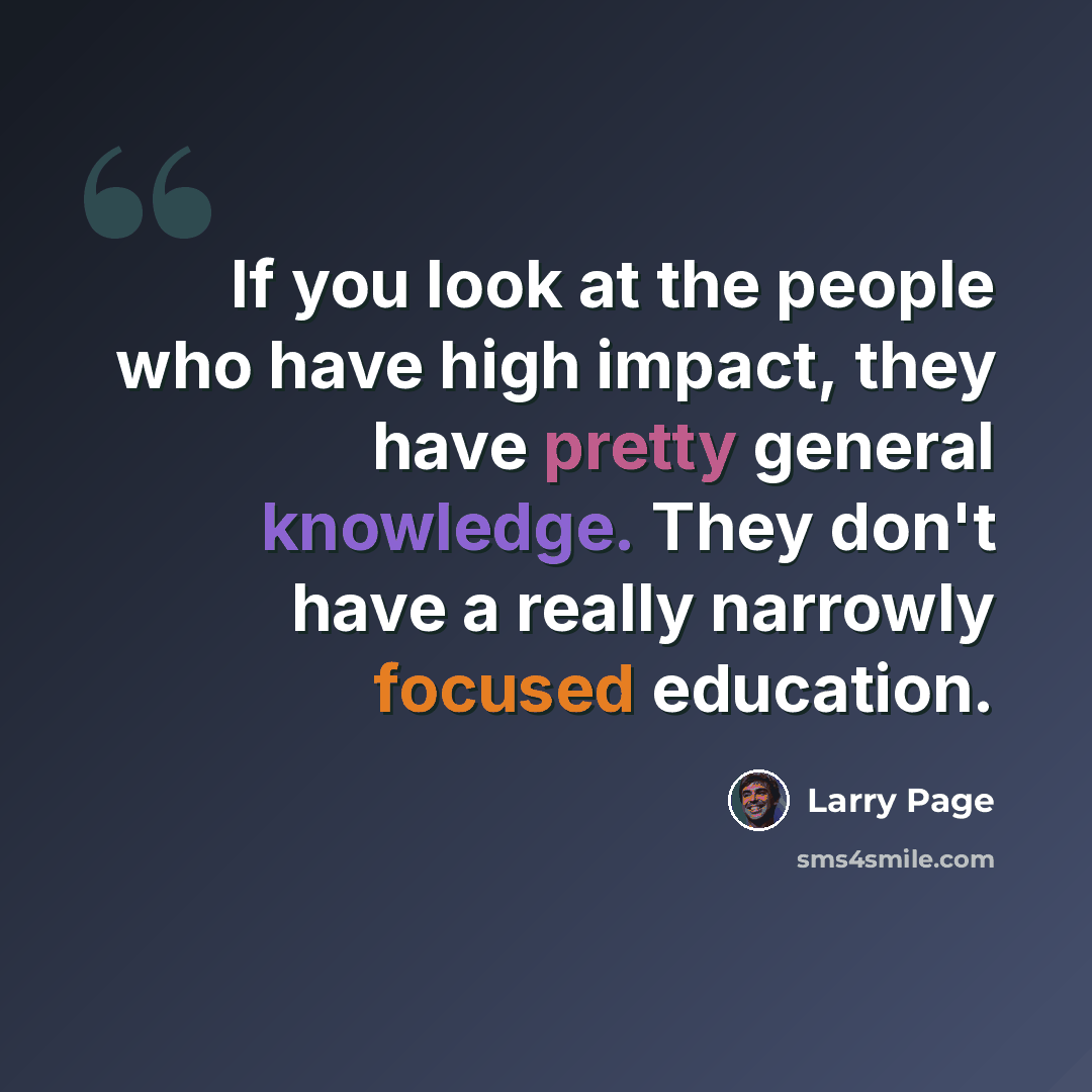 “If you look at the people who have high impact, they have pretty general knowledge. They don't have a really narrowly focused education.” quote by Larry Page