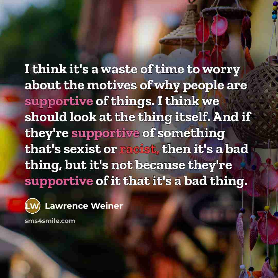 “I think it's a waste of time to worry about the motives of why people are supportive of things. I think we should look at the thing itself. And if they're supportive of something that's sexist or racist, then it's a bad thing, but it's not because they're supportive of it that it's a bad thing.” quote by Lawrence Weiner