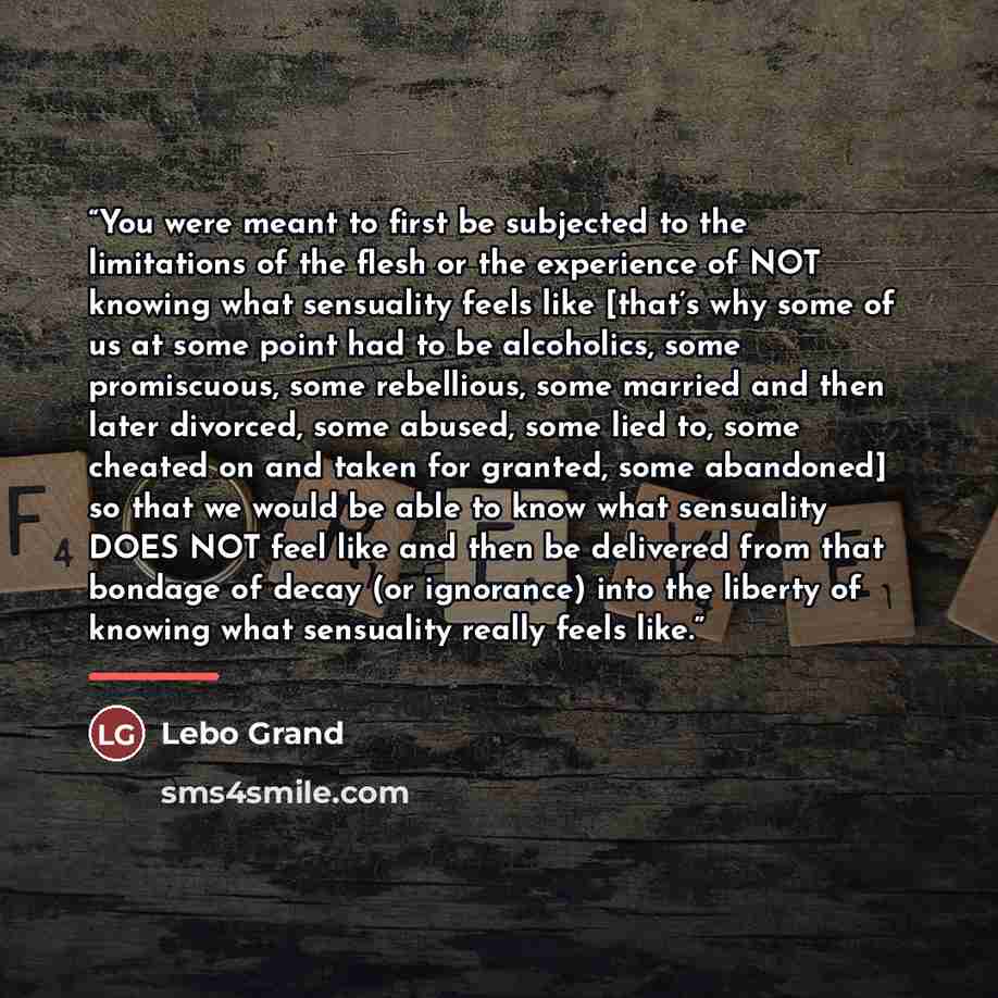 “You were meant to first be subjected to the limitations of the flesh or the experience of NOT knowing what sensuality feels like [that’s why some of us at some point had to be alcoholics, some promiscuous, some rebellious, some married and then later divorced, some abused, some lied to, some…” quote by Lebo Grand