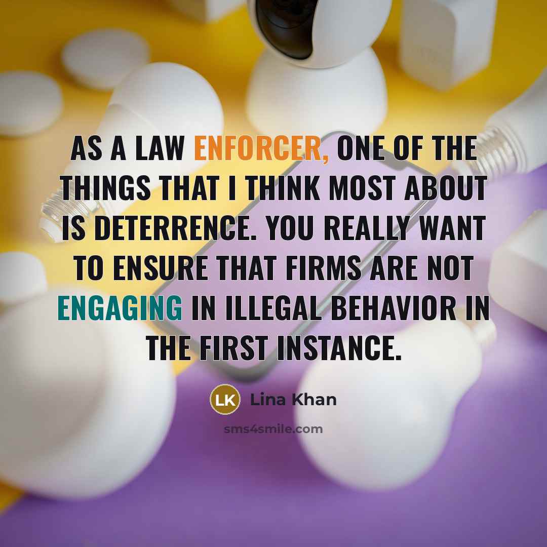 “As a law enforcer, one of the things that I think most about is deterrence. You really want to ensure that firms are not engaging in illegal behavior in the first instance.” quote by Lina Khan