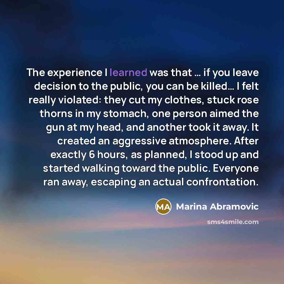 “The experience I learned was that … if you leave decision to the public, you can be killed… I felt really violated: they cut my clothes, stuck rose thorns in my stomach, one person aimed the gun at my head, and another took it away. It created an aggressive atmosphere. After exactly 6 hours, as…” quote by Marina Abramovic