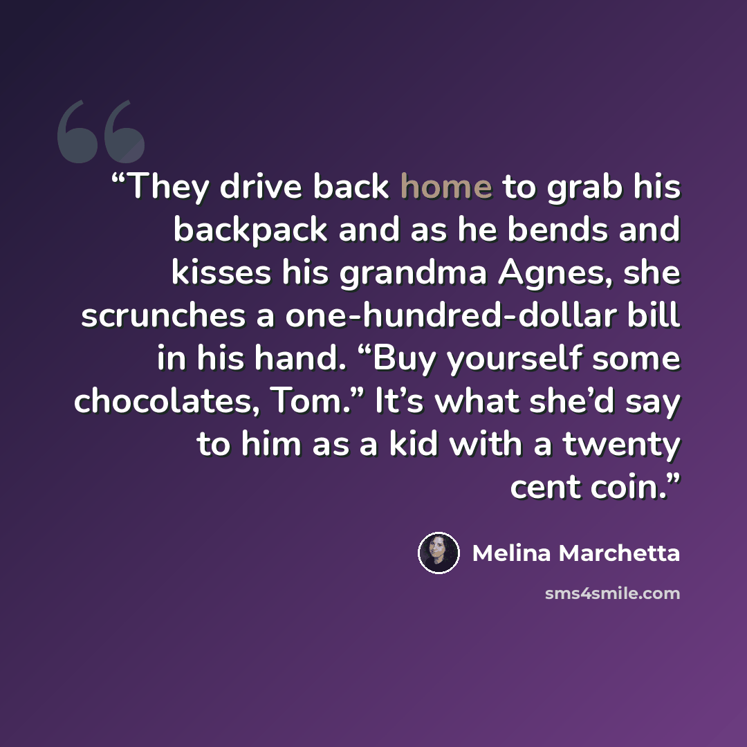 “They drive back home to grab his backpack and as he bends and kisses his grandma Agnes, she scrunches a one-hundred-dollar bill in his hand. “Buy yourself some chocolates, Tom.” It’s what she’d say to him as a kid with a twenty cent coin.” quote by Melina Marchetta