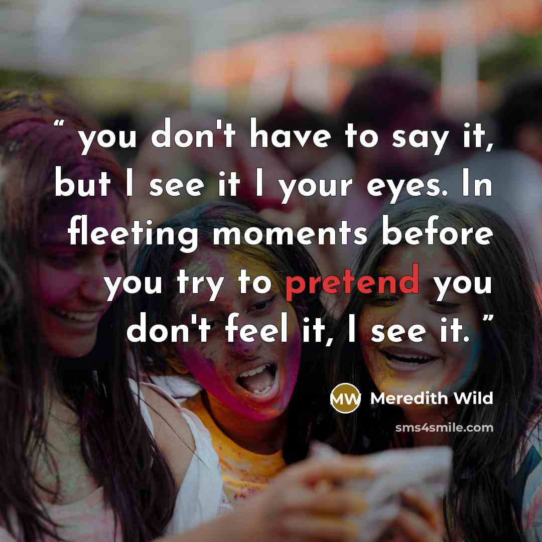 “you don't have to say it, but I see it I your eyes. In fleeting moments before you try to pretend you don't feel it, I see it.” quote by Meredith Wild