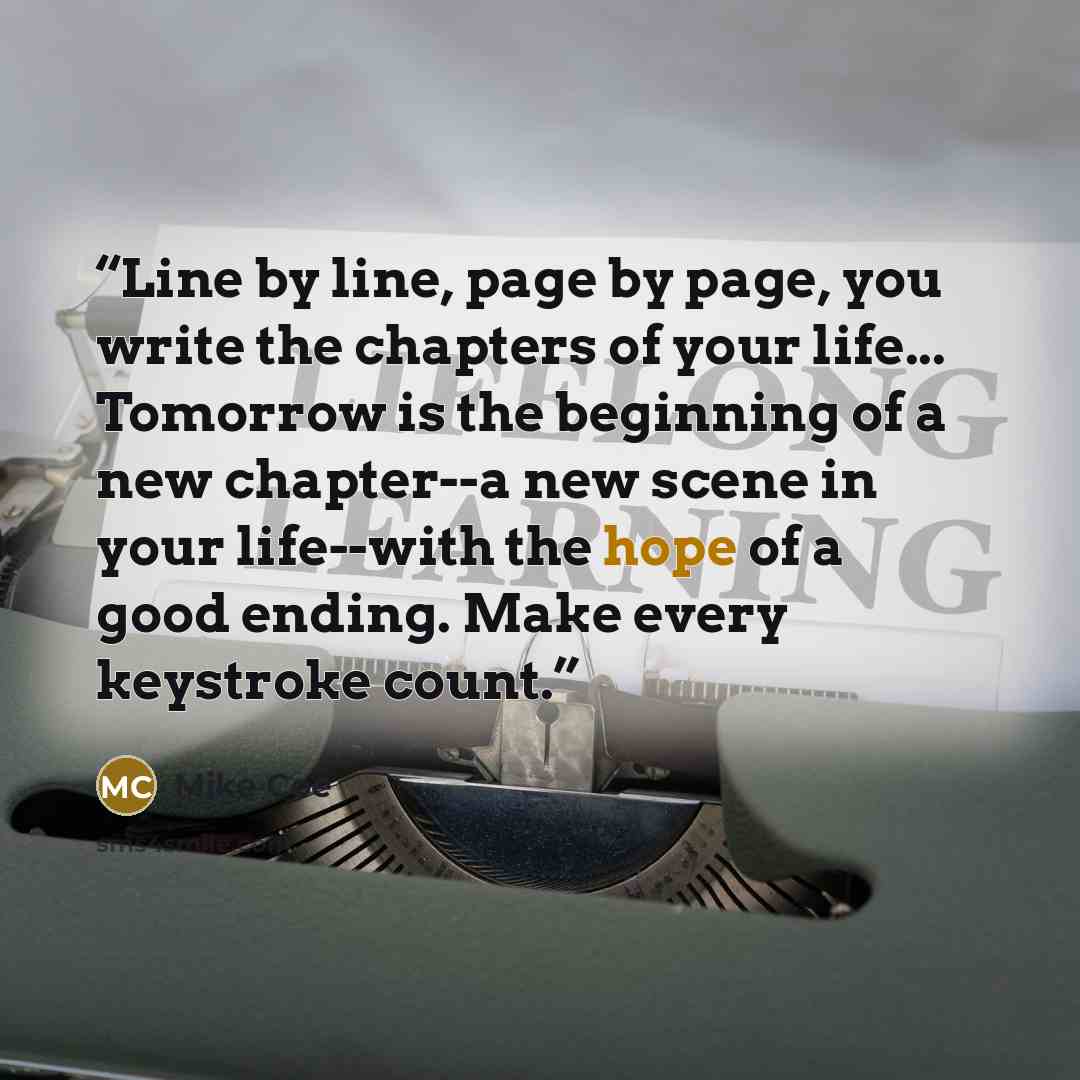 “Line by line, page by page, you write the chapters of your life... Tomorrow is the beginning of a new chapter--a new scene in your life--with the hope of a good ending. Make every keystroke count.” quote by Mike Coe