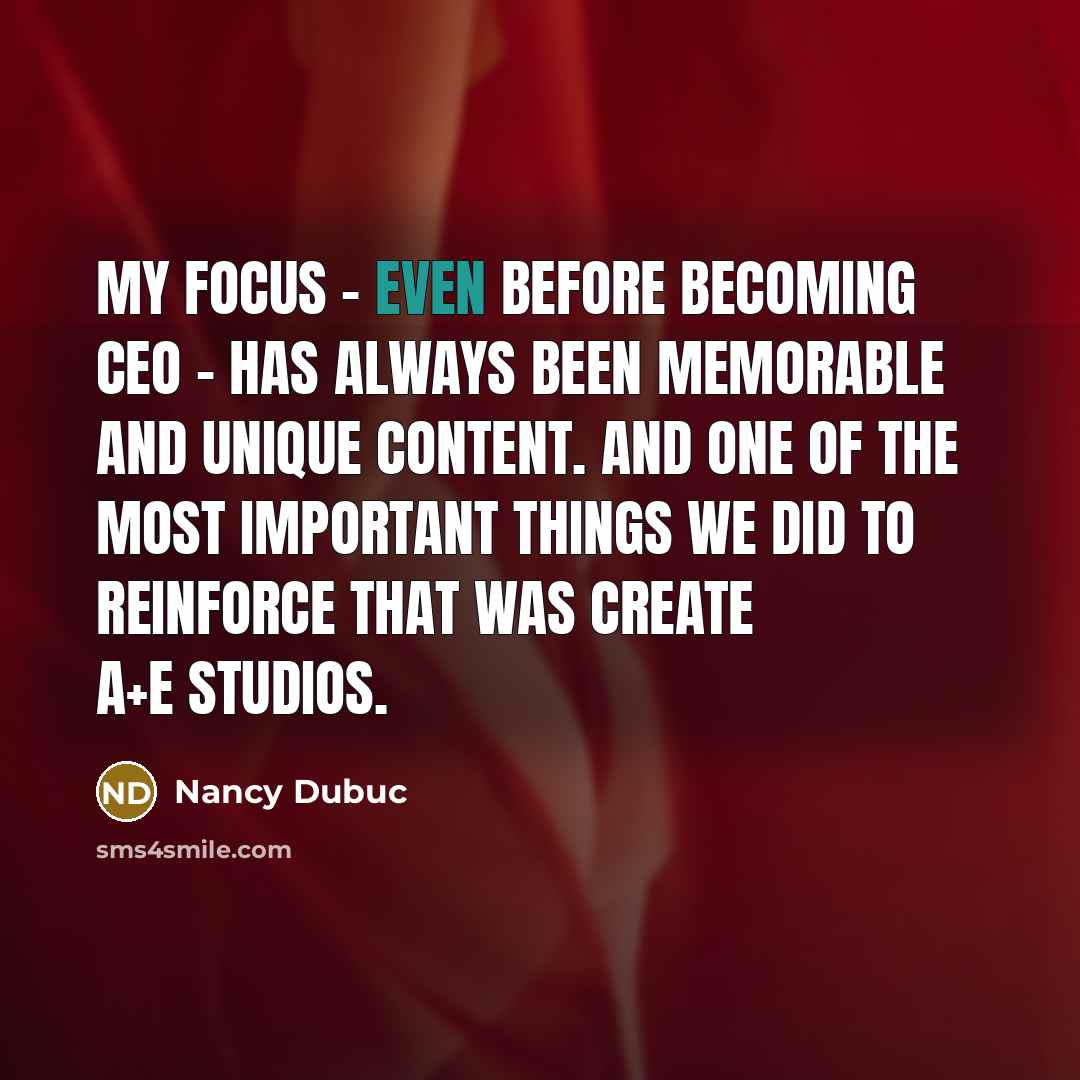 “My focus - even before becoming CEO - has always been memorable and unique content. And one of the most important things we did to reinforce that was create A+E Studios.” quote by Nancy Dubuc