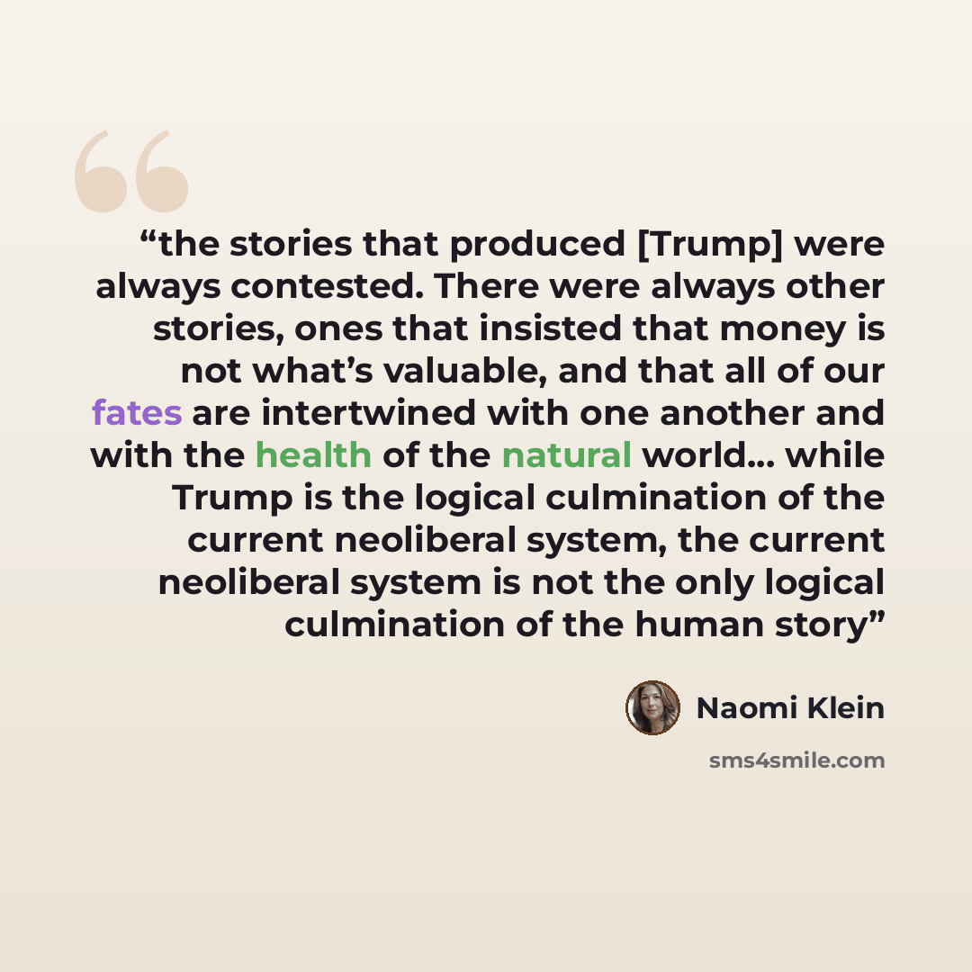 “the stories that produced [Trump] were always contested. There were always other stories, ones that insisted that money is not what’s valuable, and that all of our fates are intertwined with one another and with the health of the natural world… while Trump is the logical culmination of the current…” quote by Naomi Klein