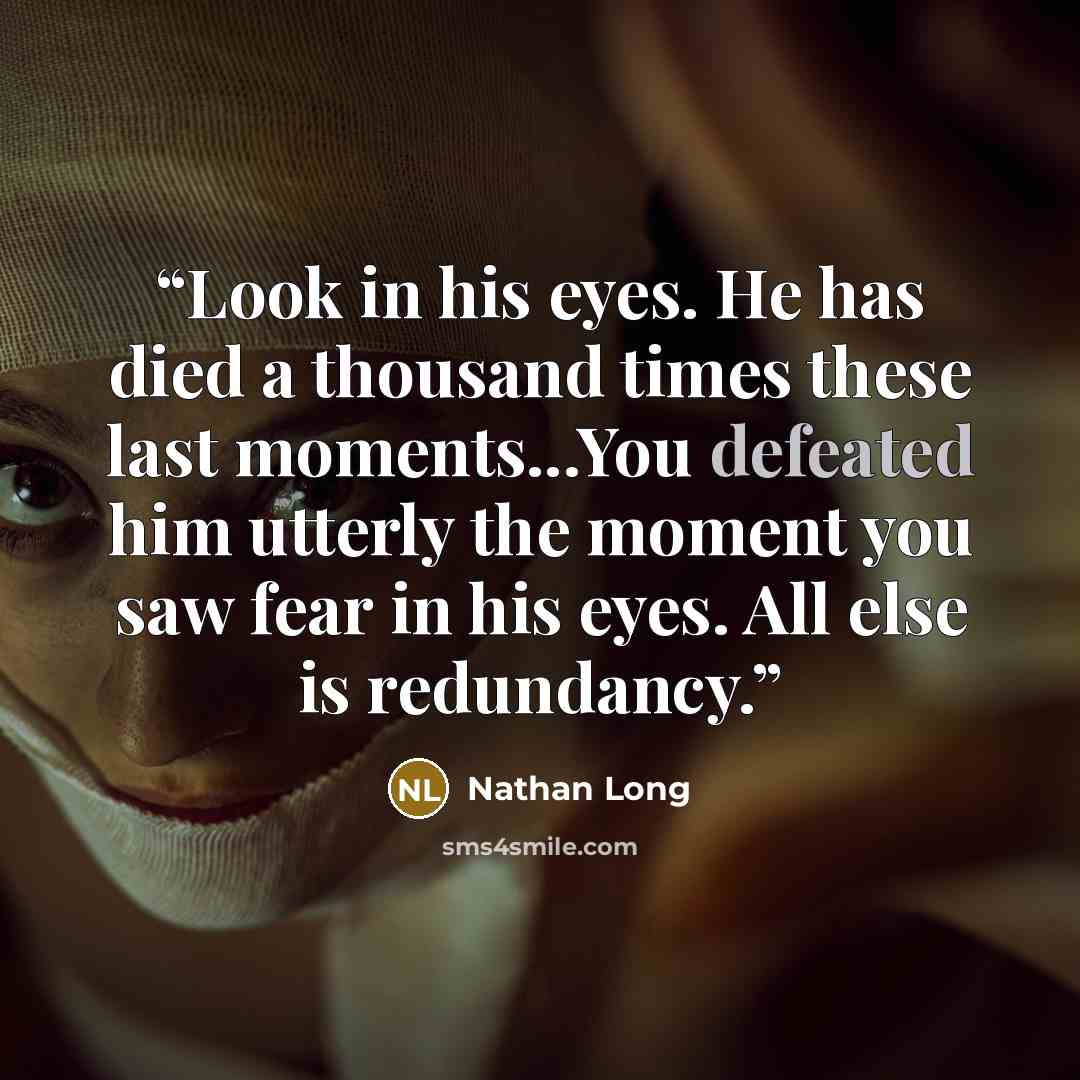 “Look in his eyes. He has died a thousand times these last moments...You defeated him utterly the moment you saw fear in his eyes. All else is redundancy.” quote by Nathan Long
