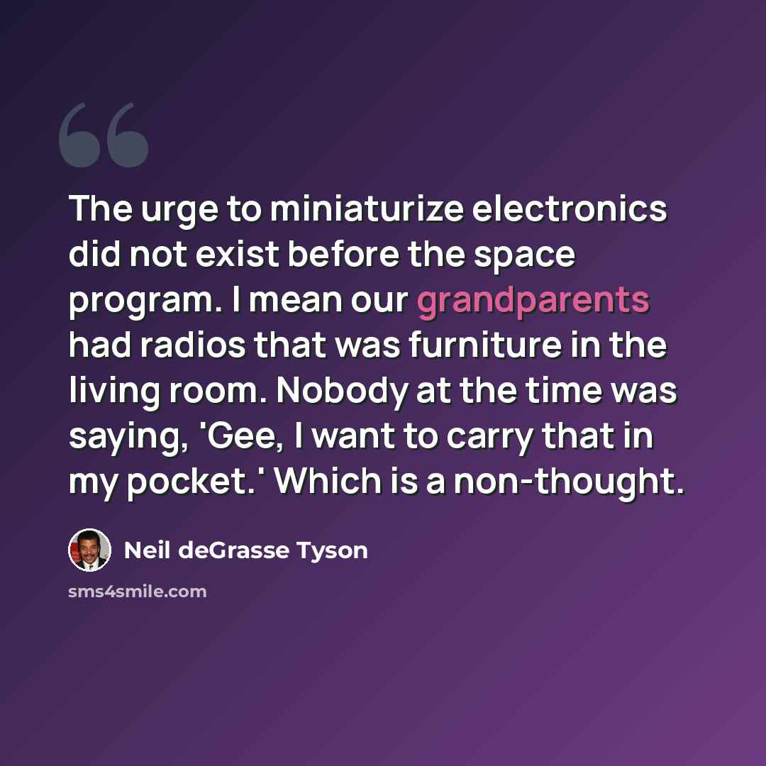“The urge to miniaturize electronics did not exist before the space program. I mean our grandparents had radios that was furniture in the living room. Nobody at the time was saying, 'Gee, I want to carry that in my pocket.' Which is a non-thought.” quote by Neil deGrasse Tyson