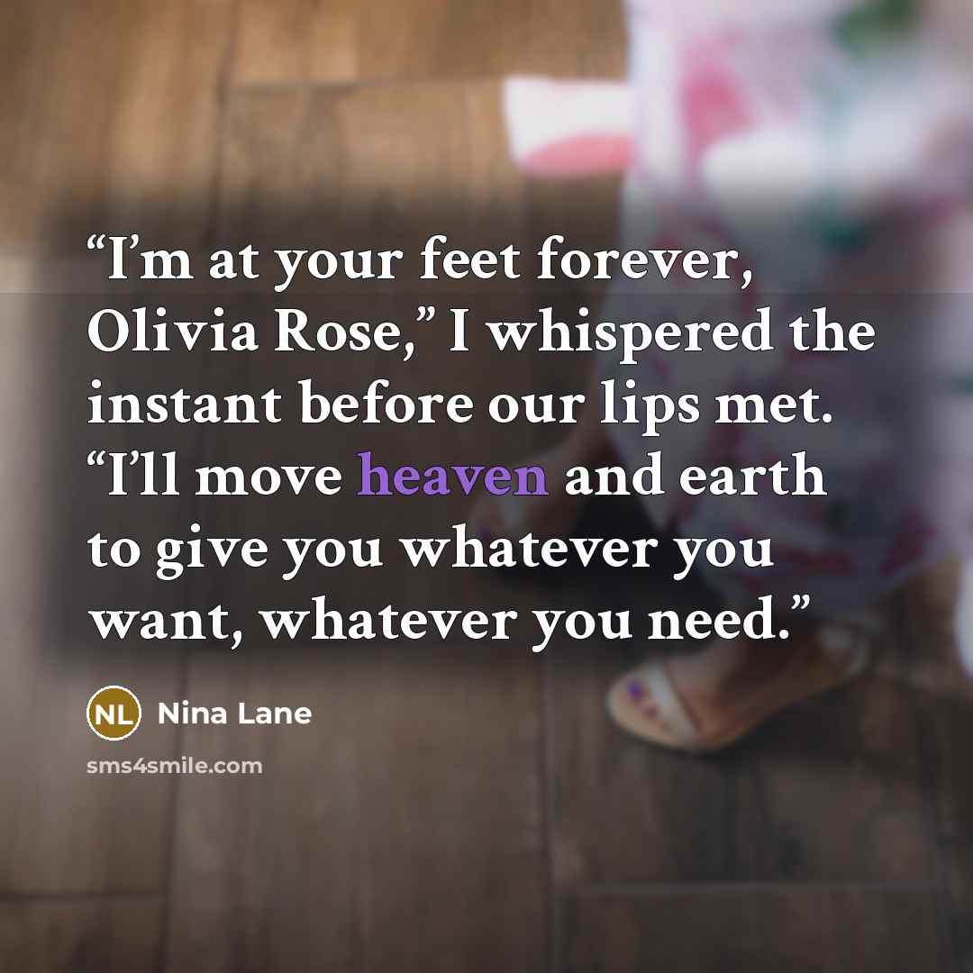 “I’m at your feet forever, Olivia Rose,” I whispered the instant before our lips met. “I’ll move heaven and earth to give you whatever you want, whatever you need.” quote by Nina Lane