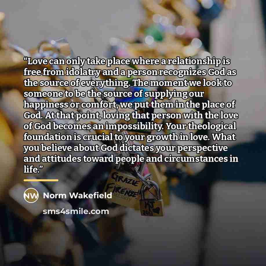 “Love can only take place where a relationship is free from idolatry and a person recognizes God as the source of everything. The moment we look to someone to be the source of supplying our happiness or comfort, we put them in the place of God. At that point, loving that person with the love of God…” quote by Norm Wakefield