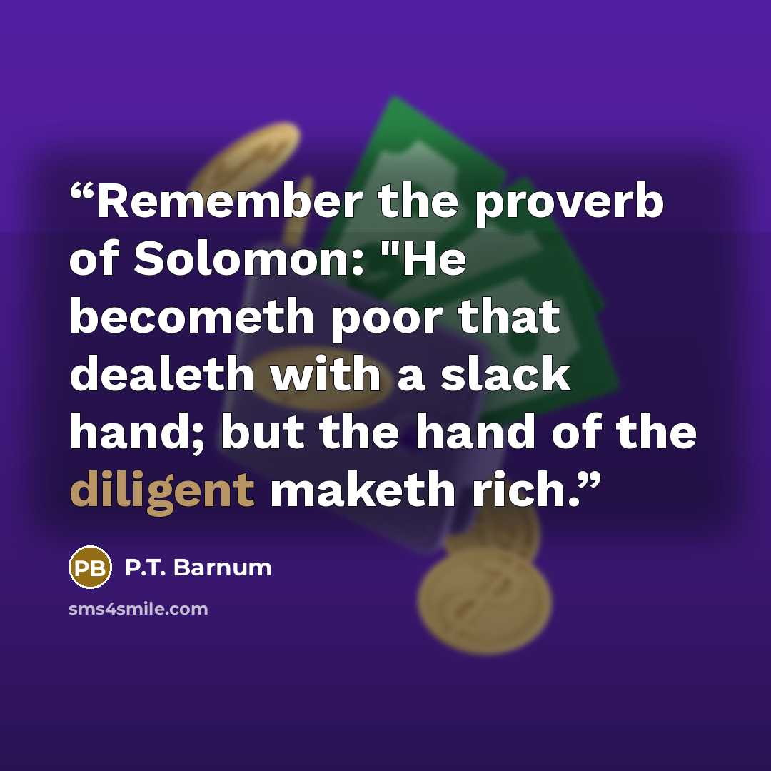 “Remember the proverb of Solomon: "He becometh poor that dealeth with a slack hand; but the hand of the diligent maketh rich.” quote by P.T. Barnum