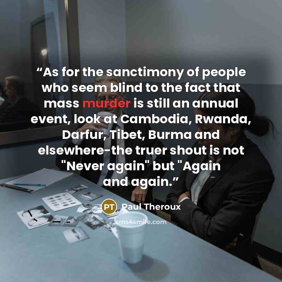 “As for the sanctimony of people who seem blind to the fact that mass murder is still an annual event, look at Cambodia, Rwanda, Darfur, Tibet, Burma and elsewhere-the truer shout is not "Never again" but "Again and again.” quote by Paul Theroux