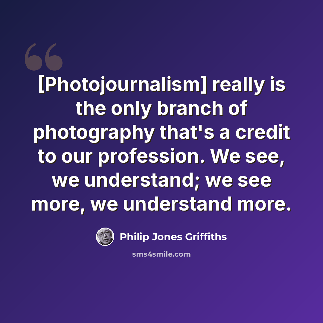 “[Photojournalism] really is the only branch of photography that's a credit to our profession. We see, we understand; we see more, we understand more.” quote by Philip Jones Griffiths