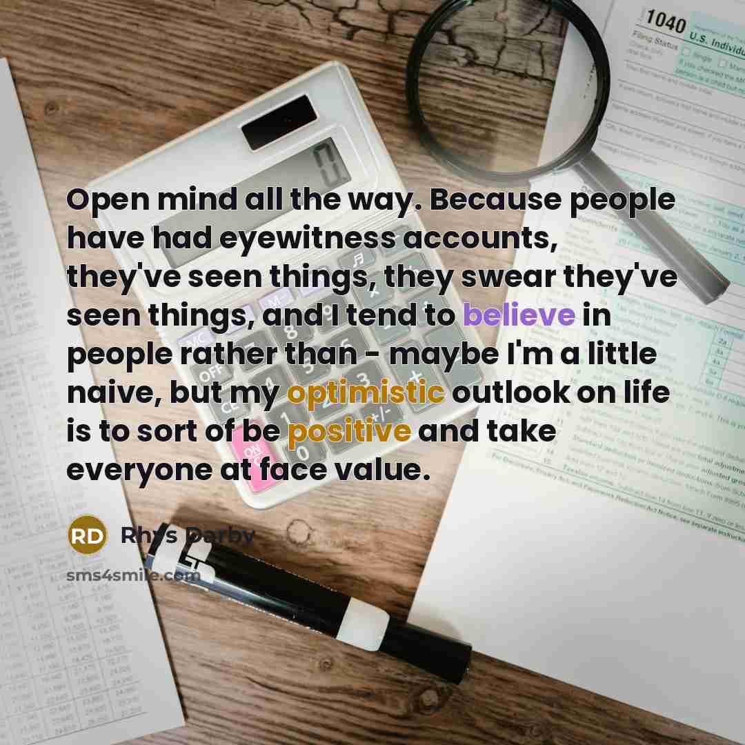 “Open mind all the way. Because people have had eyewitness accounts, they've seen things, they swear they've seen things, and I tend to believe in people rather than - maybe I'm a little naive, but my optimistic outlook on life is to sort of be positive and take everyone at face value.” quote by Rhys Darby