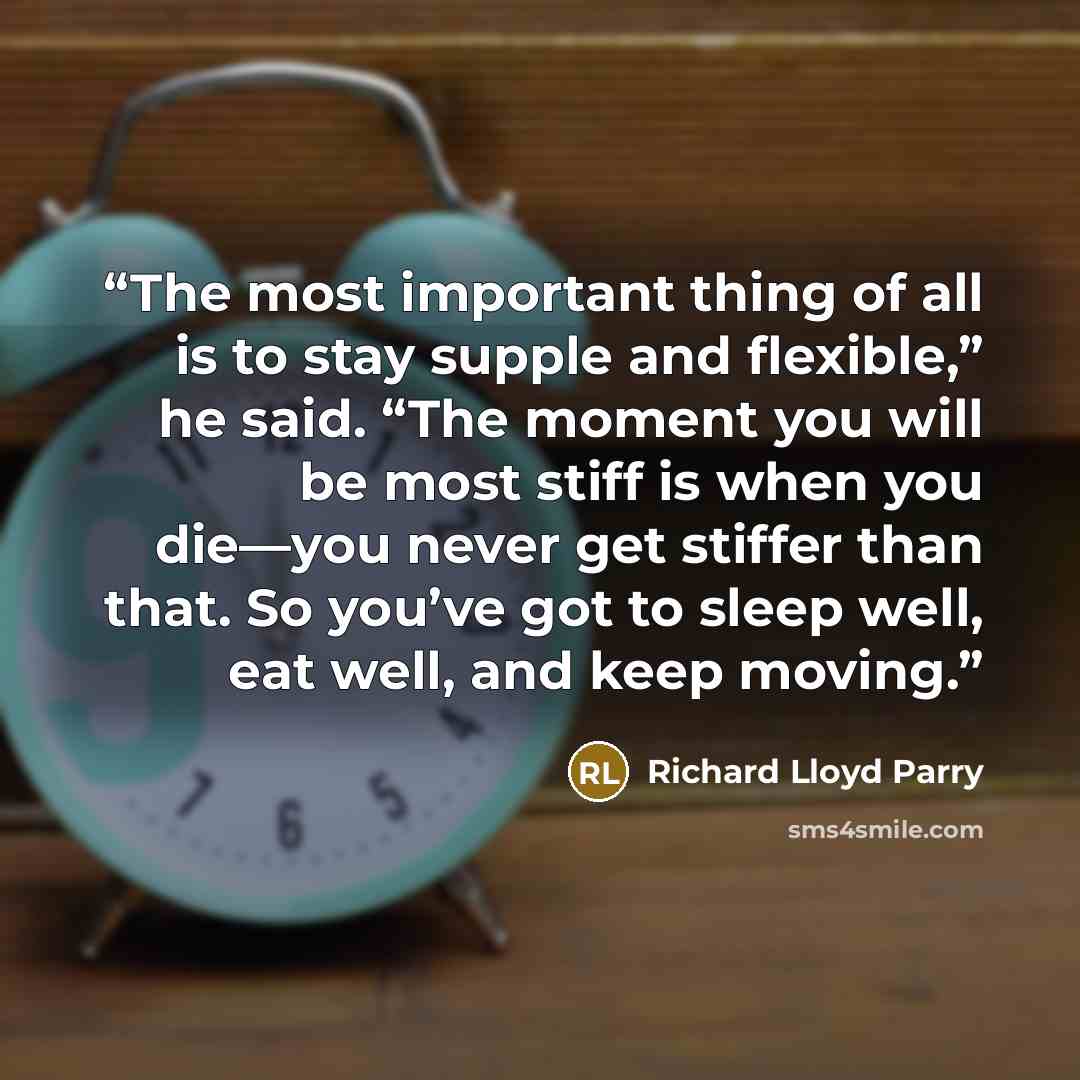 “The most important thing of all is to stay supple and flexible,” he said. “The moment you will be most stiff is when you die—you never get stiffer than that. So you’ve got to sleep well, eat well, and keep moving.” quote by Richard Lloyd Parry