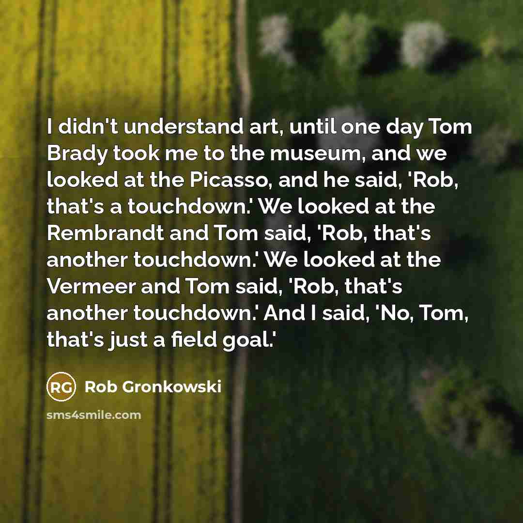 “I didn't understand art, until one day Tom Brady took me to the museum, and we looked at the Picasso, and he said, 'Rob, that's a touchdown.' We looked at the Rembrandt and Tom said, 'Rob, that's another touchdown.' We looked at the Vermeer and Tom said, 'Rob, that's another touchdown.' And I…” quote by Rob Gronkowski