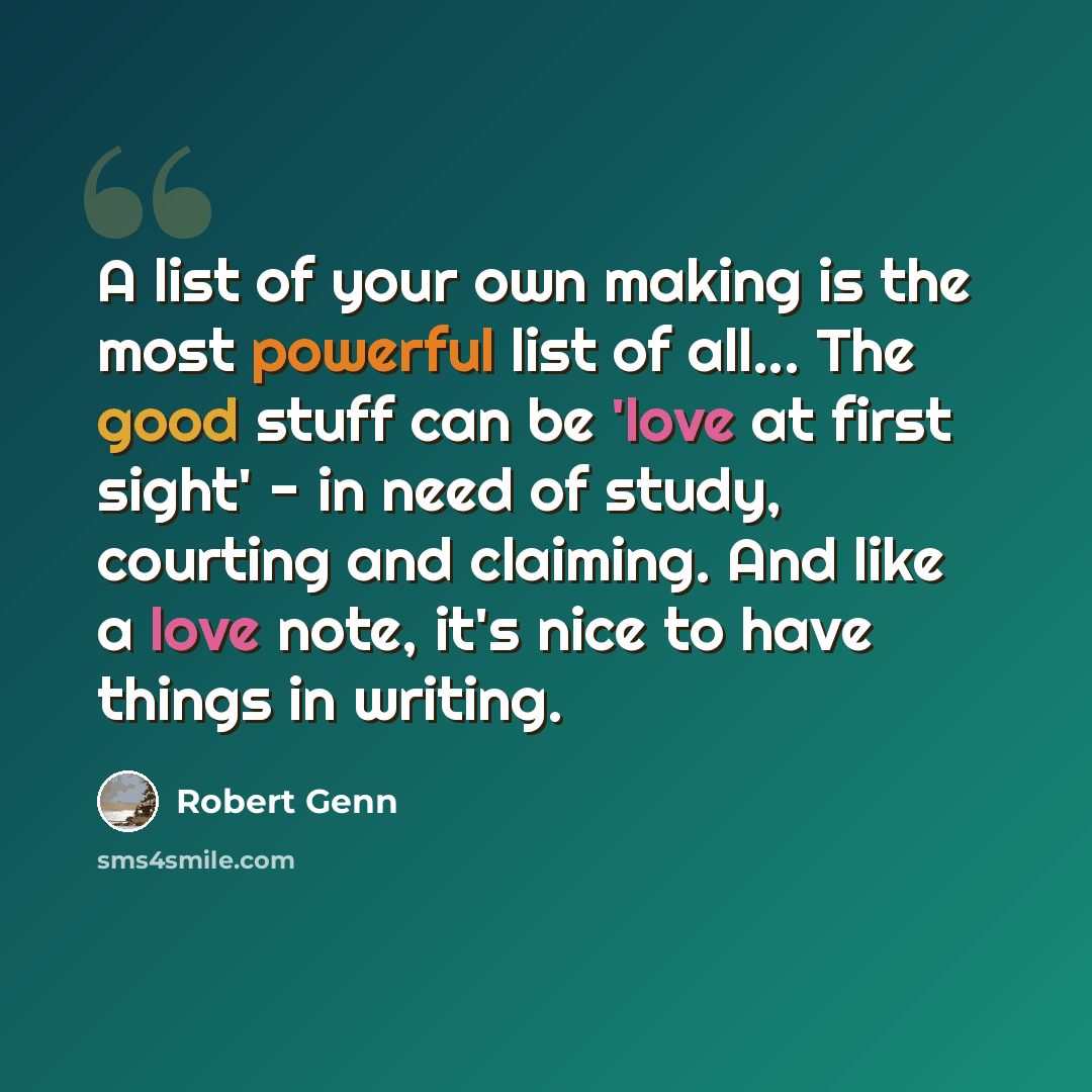 “A list of your own making is the most powerful list of all... The good stuff can be 'love at first sight' - in need of study, courting and claiming. And like a love note, it's nice to have things in writing.” quote by Robert Genn