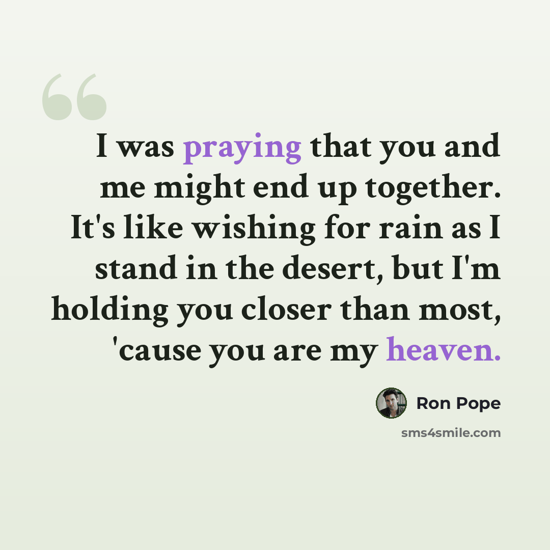 “I was praying that you and me might end up together. It's like wishing for rain as I stand in the desert, but I'm holding you closer than most, 'cause you are my heaven.” quote by Ron Pope