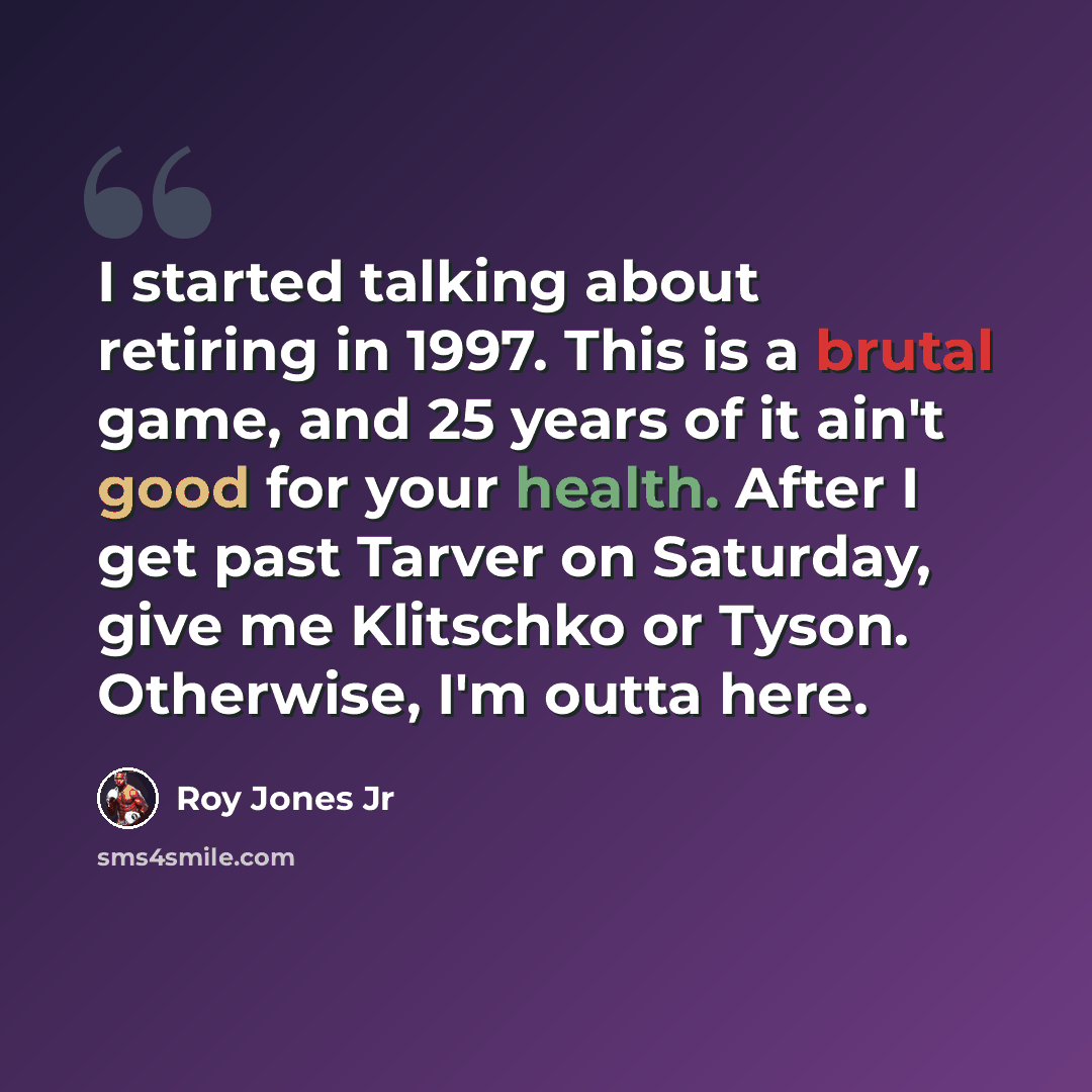 “I started talking about retiring in 1997. This is a brutal game, and 25 years of it ain't good for your health. After I get past Tarver on Saturday, give me Klitschko or Tyson. Otherwise, I'm outta here.” quote by Roy Jones Jr
