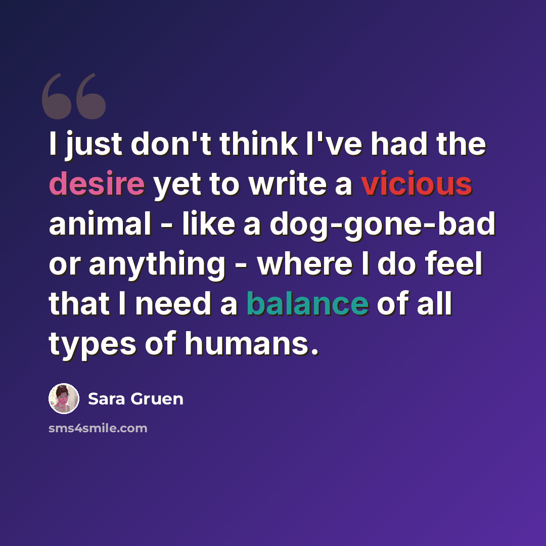 “I just don't think I've had the desire yet to write a vicious animal - like a dog-gone-bad or anything - where I do feel that I need a balance of all types of humans.” quote by Sara Gruen