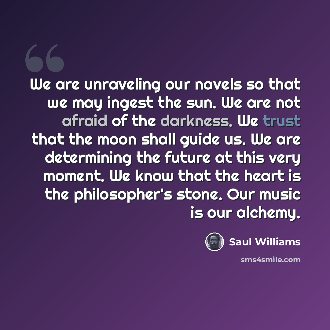 “We are unraveling our navels so that we may ingest the sun. We are not afraid of the darkness. We trust that the moon shall guide us. We are determining the future at this very moment. We know that the heart is the philosopher's stone. Our music is our alchemy.” quote by Saul Williams