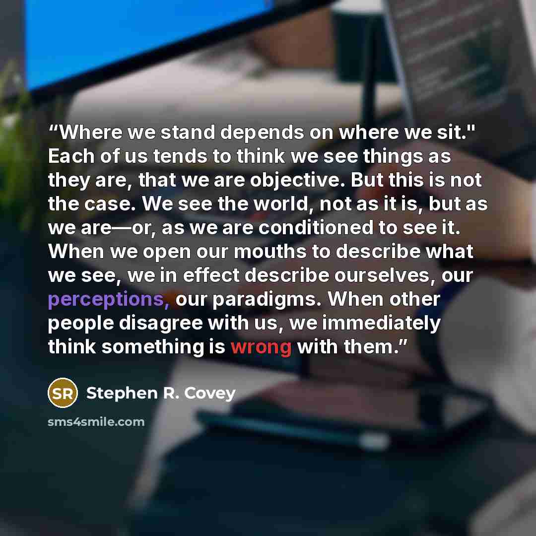 “Where we stand depends on where we sit." Each of us tends to think we see things as they are, that we are objective. But this is not the case. We see the world, not as it is, but as we are—or, as we are conditioned to see it. When we open our mouths to describe what we see, we in effect describe…” quote by Stephen R. Covey