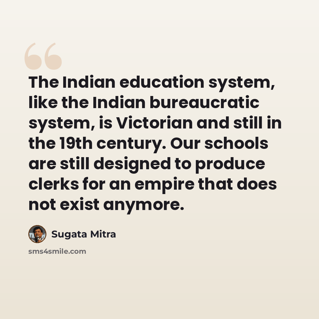“The Indian education system, like the Indian bureaucratic system, is Victorian and still in the 19th century. Our schools are still designed to produce clerks for an empire that does not exist anymore.” quote by Sugata Mitra