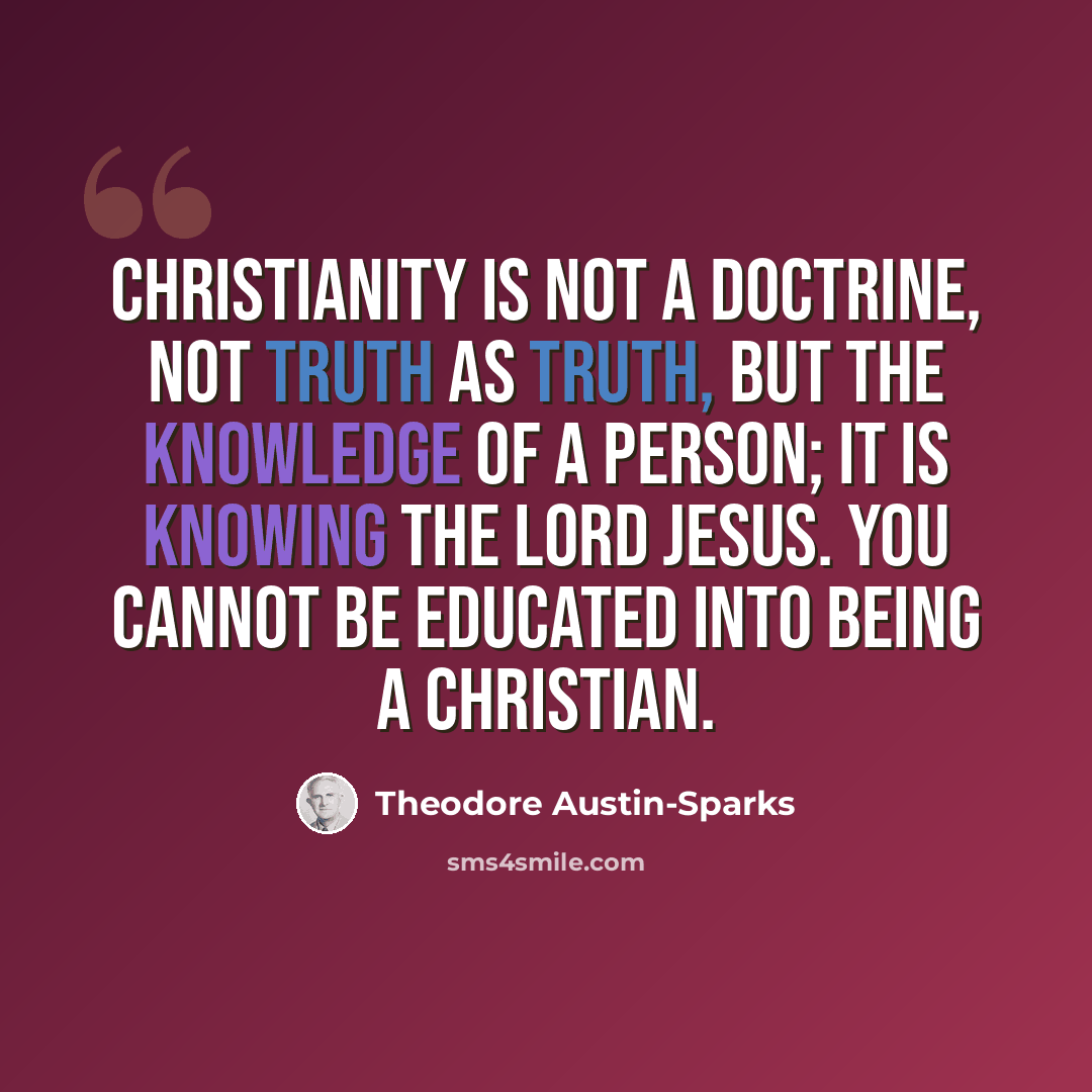 “Christianity is not a doctrine, not truth as truth, but the knowledge of a Person; it is knowing the Lord Jesus. You cannot be educated into being a Christian.” quote by Theodore Austin-Sparks
