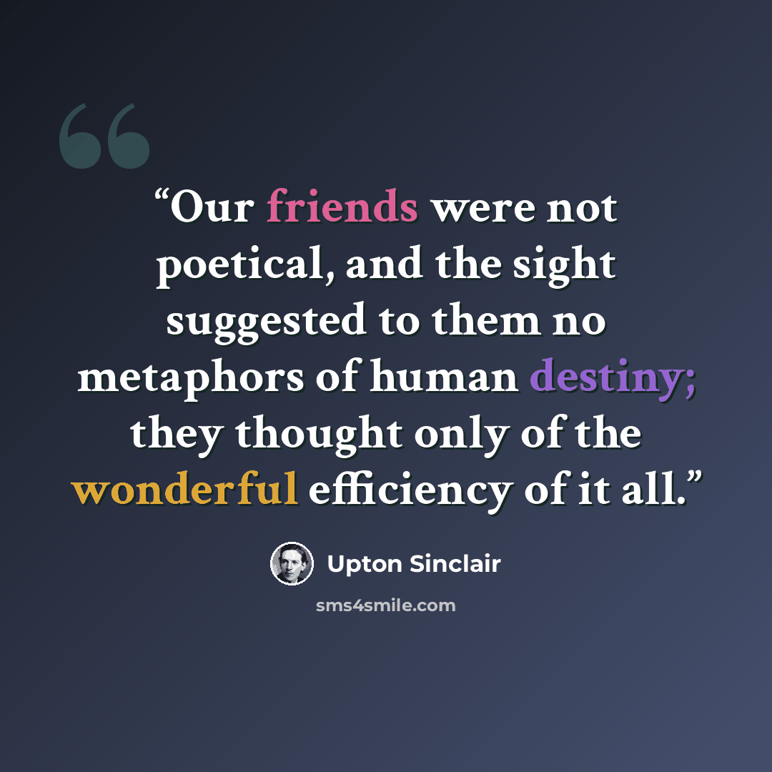 “Our friends were not poetical, and the sight suggested to them no metaphors of human destiny; they thought only of the wonderful efficiency of it all.” quote by Upton Sinclair
