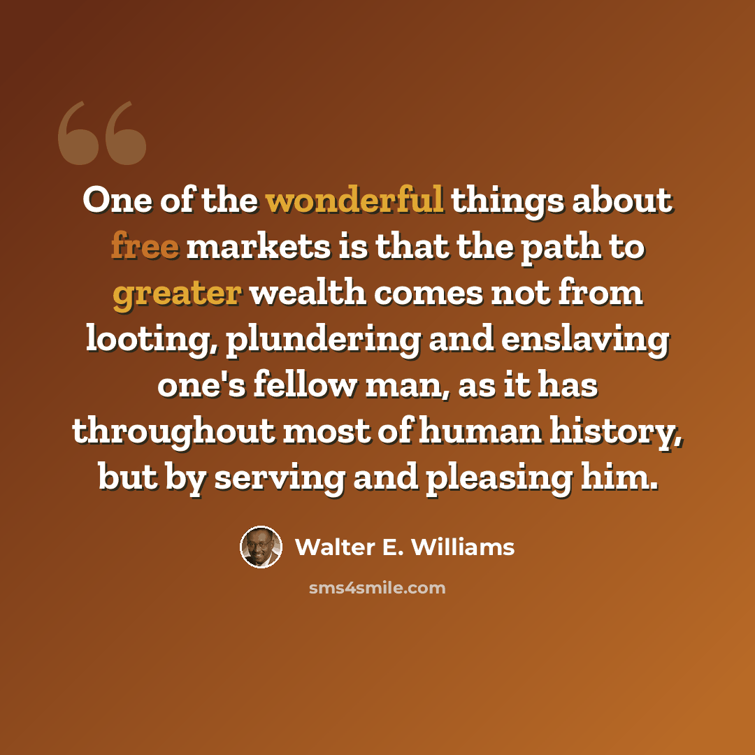 “One of the wonderful things about free markets is that the path to greater wealth comes not from looting, plundering and enslaving one's fellow man, as it has throughout most of human history, but by serving and pleasing him.” quote by Walter E. Williams