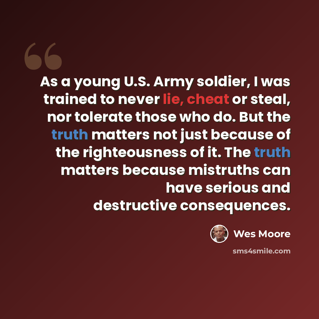 “As a young U.S. Army soldier, I was trained to never lie, cheat or steal, nor tolerate those who do. But the truth matters not just because of the righteousness of it. The truth matters because mistruths can have serious and destructive consequences.” quote by Wes Moore
