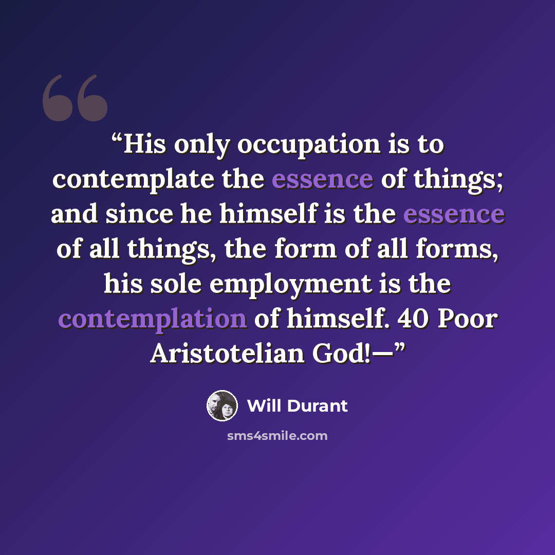 “His only occupation is to contemplate the essence of things; and since he himself is the essence of all things, the form of all forms, his sole employment is the contemplation of himself. 40 Poor Aristotelian God!—” quote by Will Durant