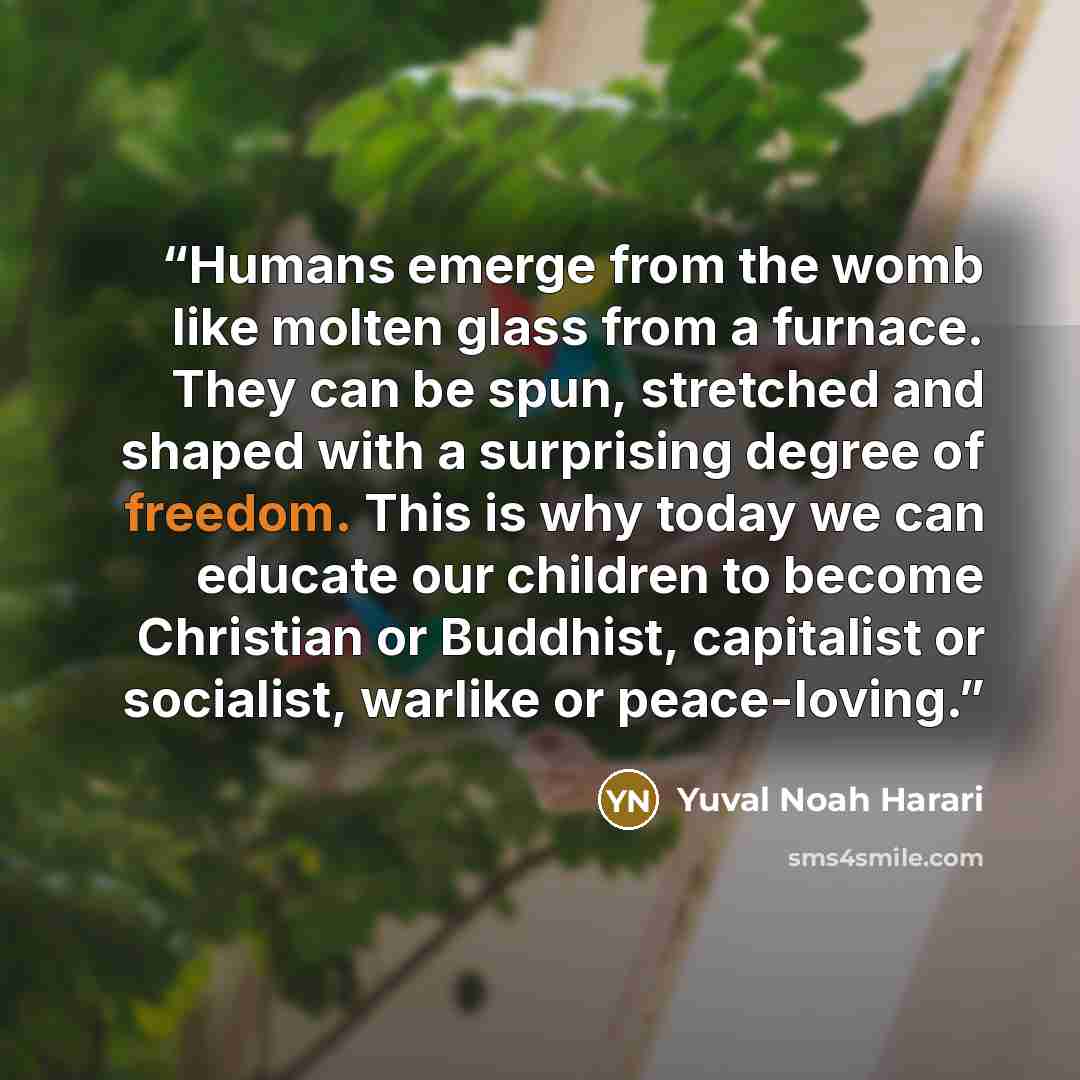 “Humans emerge from the womb like molten glass from a furnace. They can be spun, stretched and shaped with a surprising degree of freedom. This is why today we can educate our children to become Christian or Buddhist, capitalist or socialist, warlike or peace-loving.” quote by Yuval Noah Harari