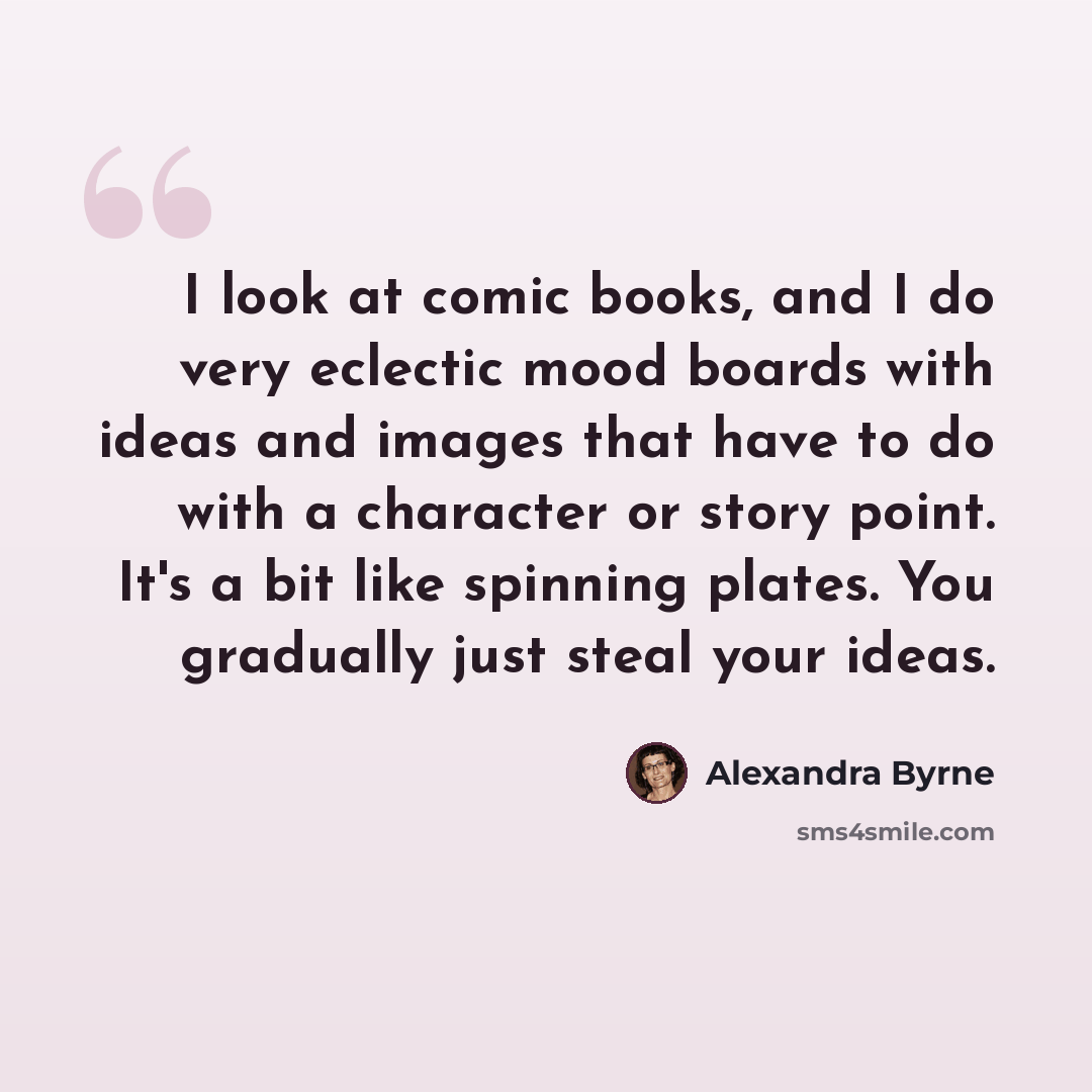 “I look at comic books, and I do very eclectic mood boards with ideas and images that have to do with a character or story point. It's a bit like spinning plates. You gradually just steal your ideas.” quote by Alexandra Byrne