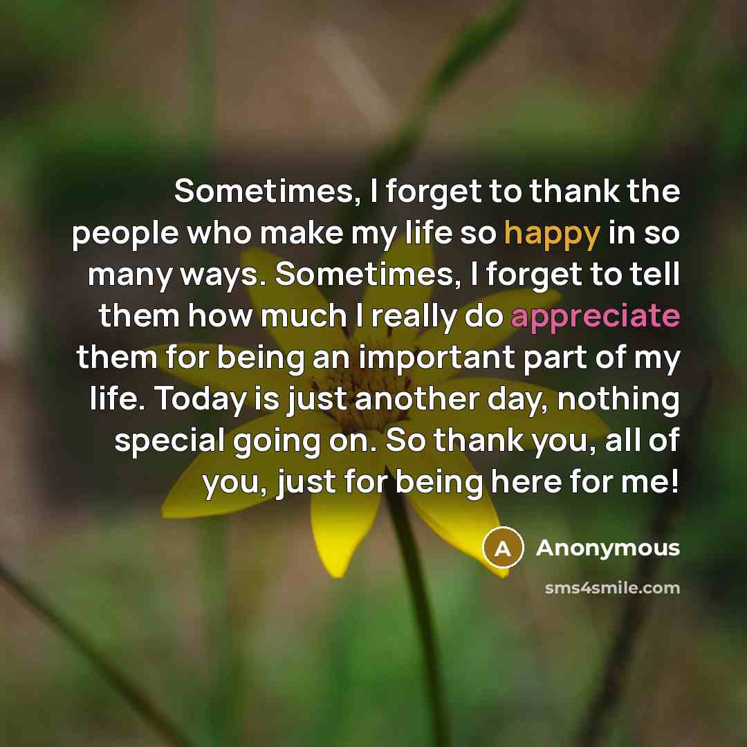 “Sometimes, I forget to thank the people who make my life so happy in so many ways. Sometimes, I forget to tell them how much I really do appreciate them for being an important part of my life. Today is just another day, nothing special going on. So thank you, all of you, just for being here for me!” quote by Anonymous