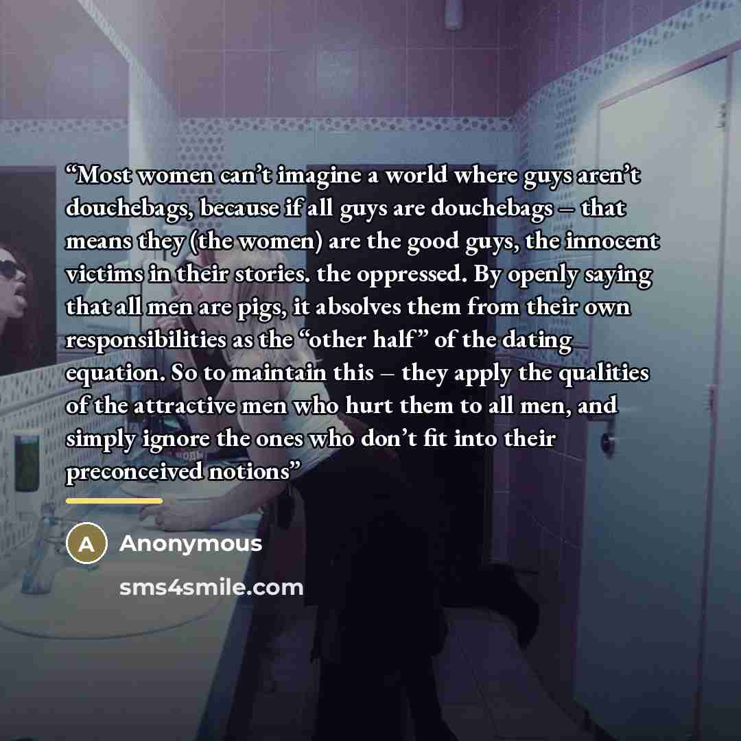 “Most women can’t imagine a world where guys aren’t douchebags, because if all guys are douchebags – that means they (the women) are the good guys, the innocent victims in their stories. the oppressed. By openly saying that all men are pigs, it absolves them from their own responsibilities as the…” quote by Anonymous