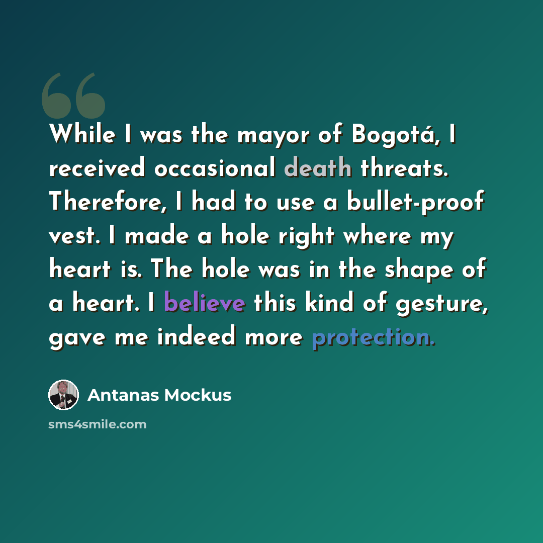 “While I was the mayor of Bogotá, I received occasional death threats. Therefore, I had to use a bullet-proof vest. I made a hole right where my heart is. The hole was in the shape of a heart. I believe this kind of gesture, gave me indeed more protection.” quote by Antanas Mockus