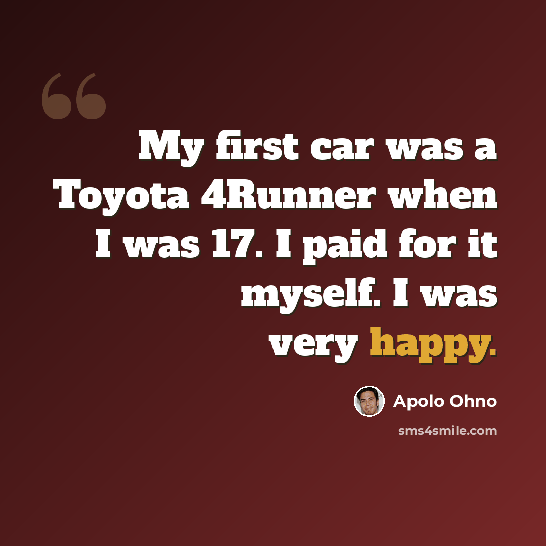 “My first car was a Toyota 4Runner when I was 17. I paid for it myself. I was very happy.” quote by Apolo Ohno