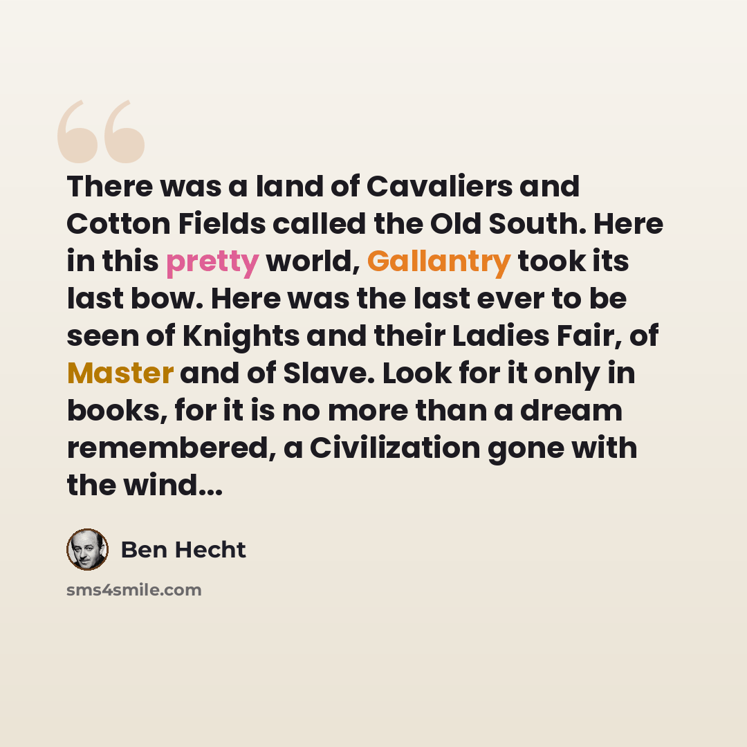 “There was a land of Cavaliers and Cotton Fields called the Old South. Here in this pretty world, Gallantry took its last bow. Here was the last ever to be seen of Knights and their Ladies Fair, of Master and of Slave. Look for it only in books, for it is no more than a dream remembered, a…” quote by Ben Hecht
