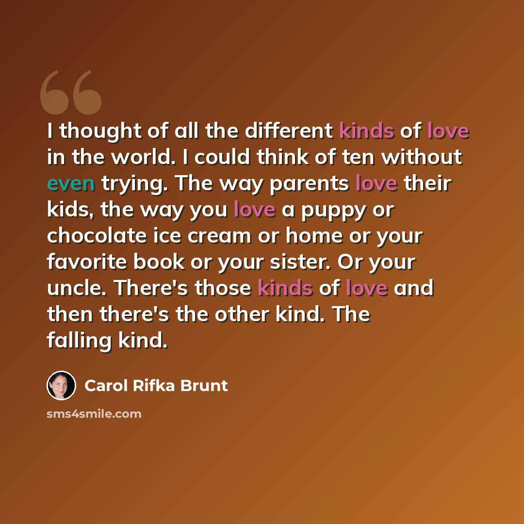 “I thought of all the different kinds of love in the world. I could think of ten without even trying. The way parents love their kids, the way you love a puppy or chocolate ice cream or home or your favorite book or your sister. Or your uncle. There's those kinds of love and then there's the other…” quote by Carol Rifka Brunt