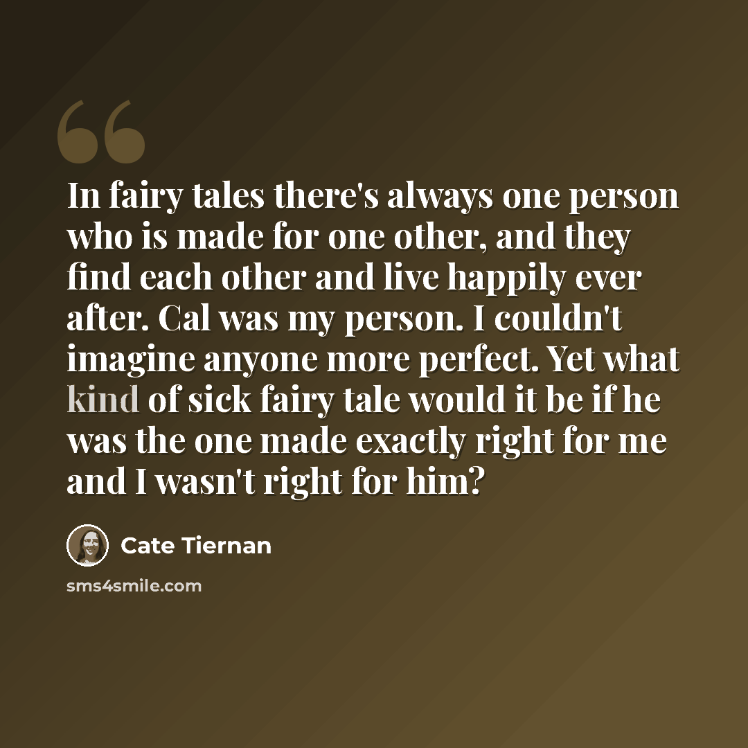 “In fairy tales there's always one person who is made for one other, and they find each other and live happily ever after. Cal was my person. I couldn't imagine anyone more perfect. Yet what kind of sick fairy tale would it be if he was the one made exactly right for me and I wasn't right for him?” quote by Cate Tiernan