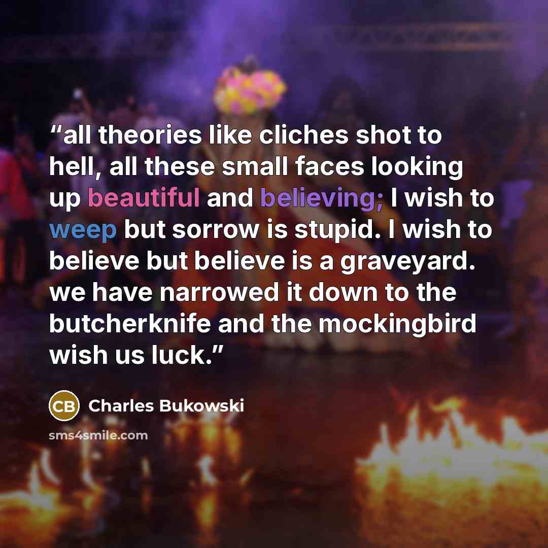 “all theories like cliches shot to hell, all these small faces looking up beautiful and believing; I wish to weep but sorrow is stupid. I wish to believe but believe is a graveyard. we have narrowed it down to the butcherknife and the mockingbird wish us luck.” quote by Charles Bukowski