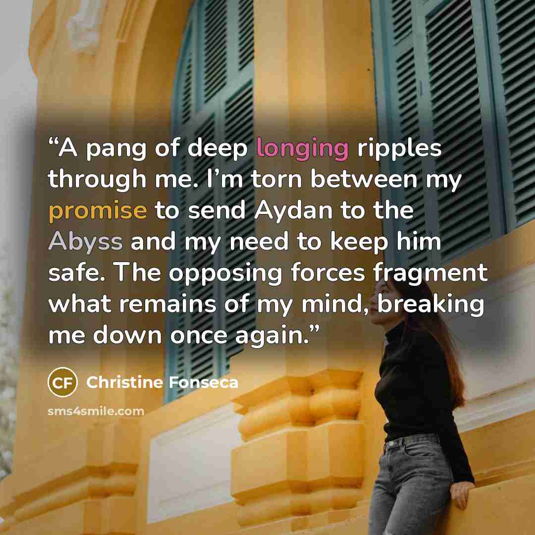 “A pang of deep longing ripples through me. I’m torn between my promise to send Aydan to the Abyss and my need to keep him safe. The opposing forces fragment what remains of my mind, breaking me down once again.” quote by Christine Fonseca