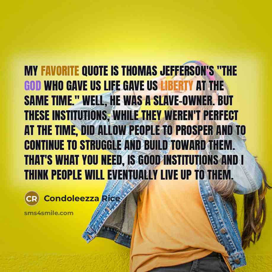 “My favorite quote is Thomas Jefferson's "The God who gave us life gave us liberty at the same time." Well, he was a slave-owner. But these institutions, while they weren't perfect at the time, did allow people to prosper and to continue to struggle and build toward them. That's what you need, is…” quote by Condoleezza Rice