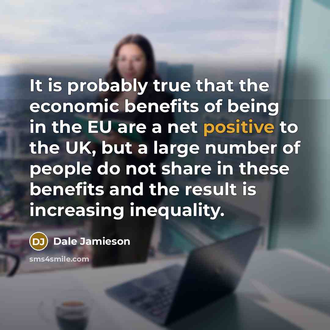 “It is probably true that the economic benefits of being in the EU are a net positive to the UK, but a large number of people do not share in these benefits and the result is increasing inequality.” quote by Dale Jamieson