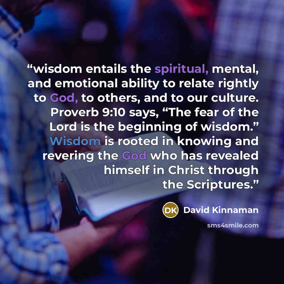 “wisdom entails the spiritual, mental, and emotional ability to relate rightly to God, to others, and to our culture. Proverb 9:10 says, “The fear of the Lord is the beginning of wisdom.” Wisdom is rooted in knowing and revering the God who has revealed himself in Christ through the Scriptures.” quote by David Kinnaman