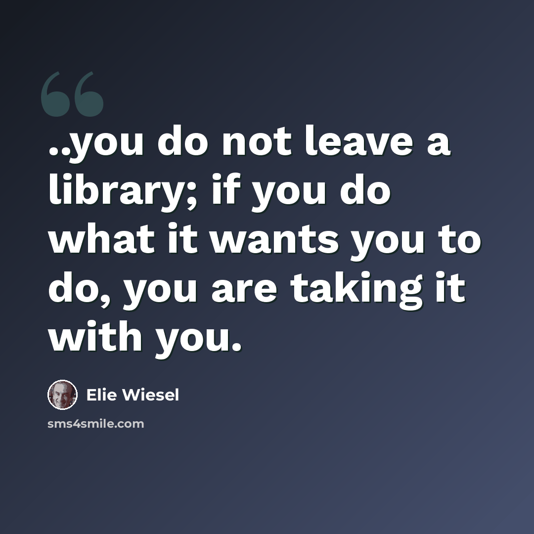 “..you do not leave a library; if you do what it wants you to do, you are taking it with you.” quote by Elie Wiesel