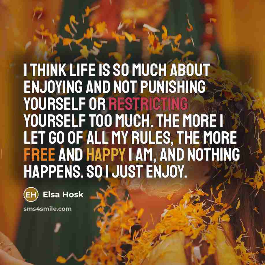 “I think life is so much about enjoying and not punishing yourself or restricting yourself too much. The more I let go of all my rules, the more free and happy I am, and nothing happens. So I just enjoy.” quote by Elsa Hosk